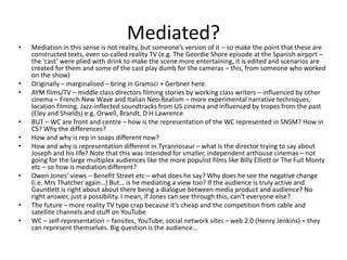 Mediated?• Mediation in this sense is not reality, but someone’s version of it – so make the point that these are
constructed texts, even so-called reality TV (e.g. The Geordie Shore episode at the Spanish airport –
the ‘cast’ were plied with drink to make the scene more entertaining, it is edited and scenarios are
created for them and some of the cast play dumb for the cameras – this, from someone who worked
on the show)
• Originally – marginalised – bring in Gramsci + Gerbner here.
• AYM films/TV – middle class directors filming stories by working class writers – influenced by other
cinema – French New Wave and Italian Neo-Realism – more experimental narrative techniques,
location filming. Jazz-inflected soundtracks from US cinema and influenced by tropes from the past
(Eley and Shields) e.g. Orwell, Brandt, D H Lawrence
• BUT – WC are front and centre – how is the representation of the WC represented in SNSM? How in
CS? Why the differences?
• How and why is rep in soaps different now?
• How and why is representation different in Tyrannosaur – what is the director trying to say about
Joseph and his life? Note that this was intended for smaller, independent arthouse cinemas – not
going for the large multiplex audiences like the more populist films like Billy Elliott or The Full Monty
etc – so how is mediation different?
• Owen Jones’ views – Benefit Street etc – what does he say? Why does he see the negative change
(i.e. Mrs Thatcher again…) But… is he mediating a view too? If the audience is truly active and
Gauntlett is right about about there being a dialogue between media product and audience? No
right answer, just a possibility. I mean, if Jones can see through this, can’t everyone else?
• The future – more reality TV type crap because it’s cheap and the competition from cable and
satellite channels and stuff on YouTube
• WC – self-representation – fansites, YouTube, social network sites – web 2.0 (Henry Jenkins) = they
can represent themselves. Big question is the audience…
 