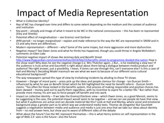 Impact of Media Representation
• What is Collective Identity?
• Rep of WC has changed over time and differs to some extent depending on the medium and the context of audience
and institution
• Key point – already and image of what it meant to be WC in the national consciousness – this has been re-represented
(Eley and Shields)
• Potential effect of marginalisation – see Gramsci and Gerbner
• AYM period – no longer marginalised – explain and make reference to the way the WC are represented in SNSM and in
CS and why there are differences.
• Modern representation – different – why? Some of the same tropes, but more aggression and more dysfunction.
• Negative impact? See Owen Jones and what he thinks has happened, though you could throw in Angela McRobbie’s
comments on Eden Lake
• Potential negative impact of shows like Jeremey Kyle and Benefit Street
http://www.theguardian.com/commentisfree/2014/feb/22/benefits-street-tv-programme-divided-the-nation How is
the show read? Why does he see the negative change (i.e. Mrs Thatcher again…) But… is he mediating a view too? If
the audience is truly active and Gauntlett is right about about there being a dialogue between media product and
audience? No right answer, just a possibility. I mean, if Jones can see through this, can’t everyone else? Is this a case of
Hall and Morley’s Decoding Model inasmuch we see what we want to because of our different socio-cultural
educational background?
• The way newspapers spread this type of view by trvilialising incidents by alluding to these TV shows
• However – Danger of moral panic – press pick up the ideas and people clamour for change - Ian Duncan Smith –
influenced by what he saw on Benefit Street which he felt highlighted the need for benefit reform - Duncan Smith
claims: "Too often for those locked in the benefits system, that process of making responsible and positive choices has
been skewed – money paid out to pacify them regardless, with no incentive to aspire for a better life.“ But rather than
provide more money, his aim was to force people off benefit and into work.
• Impact on collective identity – If we take the Gramsci/Gerbner view – which Owen Jones, as a good Marxist, seems to
be suggesting is the case, the potential impact would seem to be negative – and we can see people do have that view,
but what if audiences are active and can decode material like this? Look at Hall and Morley, where social and emotional
background plays a greater part as to which way we understand media texts. Thomas de Zengotita! But Gauntlett
suggests a negotiation between media and audience and media is just one area that we take our ideas about identity
from – no real answer here, but show you’re aware of different sides of the debate
• What about the future? Can the WC represent themselves – this is what Henry Jenkins on self-representation in the
age of Web 2.0 sees is the future– also the future
 