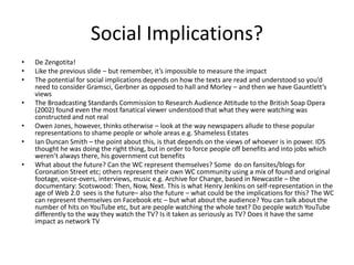 Social Implications?
• De Zengotita!
• Like the previous slide – but remember, it’s impossible to measure the impact
• The potential for social implications depends on how the texts are read and understood so you’d
need to consider Gramsci, Gerbner as opposed to hall and Morley – and then we have Gauntlett’s
views
• The Broadcasting Standards Commission to Research Audience Attitude to the British Soap Opera
(2002) found even the most fanatical viewer understood that what they were watching was
constructed and not real
• Owen Jones, however, thinks otherwise – look at the way newspapers allude to these popular
representations to shame people or whole areas e.g. Shameless Estates
• Ian Duncan Smith – the point about this, is that depends on the views of whoever is in power. IDS
thought he was doing the right thing, but in order to force people off benefits and into jobs which
weren’t always there, his government cut benefits
• What about the future? Can the WC represent themselves? Some do on fansites/blogs for
Coronation Street etc; others represent their own WC community using a mix of found and original
footage, voice-overs, interviews, music e.g. Archive for Change, based in Newcastle – the
documentary: Scotswood: Then, Now, Next. This is what Henry Jenkins on self-representation in the
age of Web 2.0 sees is the future– also the future – what could be the implications for this? The WC
can represent themselves on Facebook etc – but what about the audience? You can talk about the
number of hits on YouTube etc, but are people watching the whole text? Do people watch YouTube
differently to the way they watch the TV? Is it taken as seriously as TV? Does it have the same
impact as network TV
 