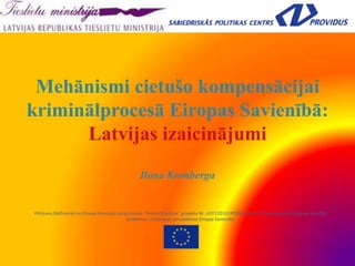 Mehānismi cietušo kompensācijai
kriminālprocesā Eiropas Savienībā:
Latvijas izaicinājumi
Ilona Kronberga
Pētījumu līdzfinansē no Eiropas Komisijas programmas “Krimināltiesības” projekta Nr. JUST/2010/JPEN/AG/1546 “Atjaunojošā taisnīguma aktuālās
problēmas, risināšanas perspektīvas Eiropas Savienībā.
 