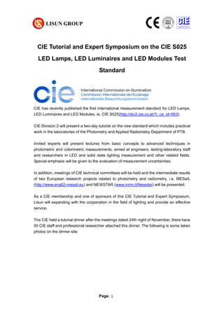 Page: 1
CIE Tutorial and Expert Symposium on the CIE S025
LED Lamps, LED Luminaires and LED Modules Test
Standard
CIE has recently published the first international measurement standard for LED Lamps,
LED Luminaires and LED Modules, ie. CIE S025(http://div2.cie.co.at/?i_ca_id=563).
CIE Division 2 will present a two-day tutorial on the new standard which includes practical
work in the laboratories of the Photometry and Applied Radiometry Department of PTB.
Invited experts will present lectures from basic concepts to advanced techniques in
photometric and colorimetric measurements, aimed at engineers, testing-laboratory staff
and researchers in LED and solid state lighting measurement and other related fields.
Special emphasis will be given to the evaluation of measurement uncertainties.
In addition, meetings of CIE technical committees will be held and the intermediate results
of two European research projects related to photometry and radiometry, i.e. MESaIL
(http://www.eng62-mesail.eu) and NEWSTAR (www.inrim.it/Newstar) will be presented.
As a CIE membership and one of sponsors of this CIE Tutorial and Expert Symposium,
Lisun will expanding with the cooperation in the field of lighting and provide an effective
service.
The CIE held a tutorial dinner after the meetings dated 24th night of November, there have
50 CIE staff and professional researcher attached this dinner. The following is some taken
photos on the dinner site:
 