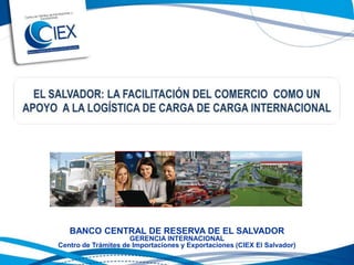 EL SALVADOR: LA FACILITACIÓN DEL COMERCIO  COMO UN APOYO  A LA LOGÍSTICA DE CARGA DE CARGA INTERNACIONAL BANCO CENTRAL DE RESERVA DE EL SALVADOR GERENCIA INTERNACIONAL Centro de Trámites de Importaciones y Exportaciones (CIEX El Salvador) 
