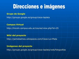 Direcciones e imágenes Grupo de Google http://groups.google.es/group/cieza-laplata Campus Virtual http://lincoln.campus.edu.ar/course/view.php?id=25 Wiki del proyecto http://jaimebalmes.wikispaces.com/Cieza-La+Plata Imágenes del proyecto http://groups.google.es/group/cieza-laplata/web/fotografias 
