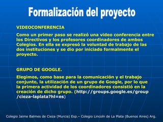 Formalización del proyecto VIDEOCONFERENCIA Como un primer paso se realizó una video conferencia entre los Directivos y los profesores coordinadores de ambos Colegios. En ella se expresó la voluntad de trabajo de las dos instituciones y se dio por iniciado formalmente el proyecto.  GRUPO DE GOOGLE. Elegimos, como base para la comunicación y el trabajo conjunto, la utilización de un grupo de Google, por lo que la primera actividad de los coordinadores consistió en la creación de dicho grupo. ( http :// groups.google.es / group /cieza- laplata?hl =es ) Colegio Jaime Balmes de Cieza (Murcia) Esp.– Colegio Lincoln de La Plata (Buenos Aires) Arg. 