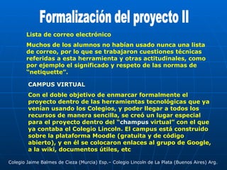 Formalización del proyecto II Colegio Jaime Balmes de Cieza (Murcia) Esp.– Colegio Lincoln de La Plata (Buenos Aires) Arg. Lista de correo electrónico Muchos de los alumnos no habían usado nunca una lista de correo, por lo que se trabajaron cuestiones técnicas referidas a esta herramienta y otras actitudinales, como por ejemplo el significado y respeto de las normas de “netiquette”. CAMPUS VIRTUAL Con el doble objetivo de enmarcar formalmente el proyecto dentro de las herramientas tecnológicas que ya venían usando los Colegios, y poder llegar a todos los recursos de manera sencilla, se creó un lugar especial para el proyecto dentro del “ champus  virtual”  con el que ya contaba el Colegio Lincoln. El campus está construido sobre la plataforma Moodle (gratuita y de código abierto), y en él se colocaron enlaces al grupo de Google, a la wiki, documentos útiles, etc  