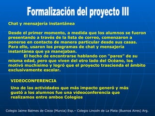Formalización del proyecto III Chat y mensajería instantánea Desde el primer momento, a medida que los alumnos se fueron presentando a través de la lista de correo, comenzaron a ponerse en contacto de manera particular desde sus casas. Para ello, usaron los programas de chat y mensajería instantánea que ya manejaban. El hecho de encontrarse hablando con “pares” de su misma edad, pero que viven del otro lado del Océano, los motivó muchísimo y logró que el proyecto trascienda el ámbito exclusivamente escolar. VIDEOCONFERENCIA Una de las actividades que más impacto generó y más gustó a los alumnos fue una videoconferencia que realizamos entre ambos Colegios  Colegio Jaime Balmes de Cieza (Murcia) Esp.– Colegio Lincoln de La Plata (Buenos Aires) Arg. 