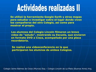 Actividades realizadas II Se utilizó la herramienta Google Earth y otros mapas para estudiar e investigar sobre el lugar donde viven los compañeros del otro Colegio, así como para mostrar el propio. Los alumnos del Colegio Lincoln filmaron un breve video de “saludo”, mostrando su Escuela, que enviaron en formato DVD a Cieza, acompañado por una placa recordatoria. Se realizó una videoconferencia en la que participaron los alumnos de ambos Colegios. Colegio Jaime Balmes de Cieza (Murcia) Esp.– Colegio Lincoln de La Plata (Buenos Aires) Arg. 