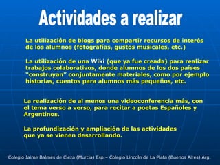 Actividades a realizar La utilización de blogs para compartir recursos de interés de los alumnos (fotografías, gustos musicales, etc.) La utilización de una  Wiki  (que ya fue creada) para realizar trabajos colaborativos, donde alumnos de los dos países “construyan” conjuntamente materiales, como por ejemplo historias, cuentos para alumnos más pequeños, etc. Colegio Jaime Balmes de Cieza (Murcia) Esp.– Colegio Lincoln de La Plata (Buenos Aires) Arg. La realización de al menos una videoconferencia más, con el tema verso a verso, para recitar a poetas Españoles y Argentinos. La profundización y ampliación de las actividades que ya se vienen desarrollando. 