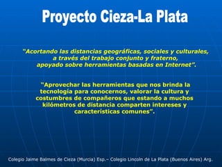 Proyecto Cieza-La Plata “ Acortando las distancias geográficas, sociales y culturales,  a través del trabajo conjunto y fraterno,  apoyado sobre herramientas basadas en Internet”. “ Aprovechar las herramientas que nos brinda la tecnología para conocernos, valorar la cultura y costumbres de compañeros que estando a muchos kilómetros de distancia comparten intereses y características comunes”. Colegio Jaime Balmes de Cieza (Murcia) Esp.– Colegio Lincoln de La Plata (Buenos Aires) Arg. 