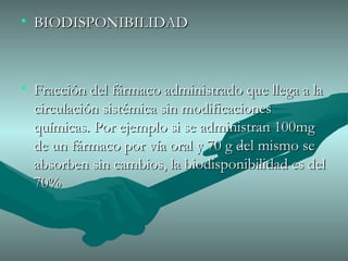 BIODISPONIBILIDAD Fracción del fármaco administrado que llega a la circulación sistémica sin modificaciones químicas. Por ejemplo si se administran 100mg de un fármaco por vía oral y 70 g del mismo se absorben sin cambios, la biodisponibilidad es del 70% 