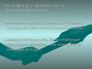FACTORES QUE MODIFICAN LA BIODISPONIBILIDAD -metabolismo hepático de primer paso (lidocaína o el propanolol sufren biotransformación intensa). -solubilidad del fármaco (los fármacos deben ser relativamente hidrofóbicos con cierto grado de solubilidad en el agua 