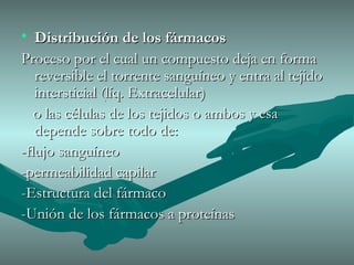 Distribución de los fármacos Proceso por el cual un compuesto deja en forma reversible el torrente sanguíneo y entra al tejido intersticial (líq. Extracelular) o las células de los tejidos o ambos y esa depende sobre todo de: -flujo sanguíneo -permeabilidad capilar -Estructura del fármaco -Unión de los fármacos a proteínas  