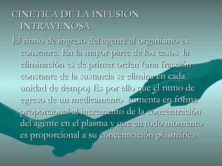 CINETICA DE LA INFUSIÓN INTRAVENOSA El ritmo de ingreso del agente al organismo es constante. En la mayor parte de los casos  la eliminación es de primer orden (una fracción constante de la sustancia se elimina en cada unidad de tiempo) Es por ello que el ritmo de egreso de un medicamento  aumenta en forma proporcional al incremento de la concentración  del agente en el plasma y que en todo momento es proporcional a su concentración plasmática 