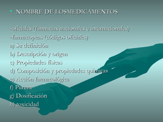 NOMBRE DE LOSMEDICAMENTOS -oficiales (farmacias nacionales e internacionales) -farmacopeas (códigos oficiales) a) Su definición b) Descripción y origen c) Propiedades físicas d) Composición y propiedades químicas e) Acción farmacológica f) Pureza  g) Dosificación h) toxicidad  