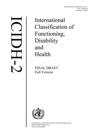WHO/EIP/GPE/CAS/ICIDH-2 FI/ 01.1
                                                             Distr.: LIMITED
                                                             Original: English




    International
    Classification of
    Functioning,
    Disability
    and
    Health

    FINAL DRAFT
    Full Version




Classification, Assessment, Surveys and Terminology Team
World Health Organization
Geneva, Switzerland
 