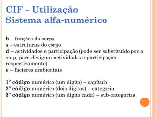 CIF – Utilização
Sistema alfa-numérico
b – funções do corpo
s – estruturas do corpo
d – actividades e participação (pode ser substituído por a
ou p, para designar actividades e participação
respectivamente)
e – factores ambientais
1º código numérico (um dígito) – capítulo
2º código numérico (dois dígitos) – categoria
3º código numérico (um dígito cada) – sub-categorias
 