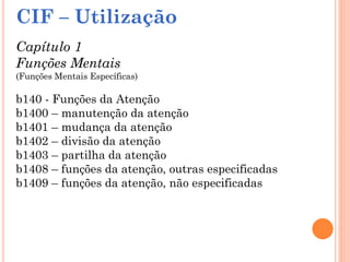 CIF – Utilização
Capítulo 1
Funções Mentais
(Funções Mentais Específicas)
b140 - Funções da Atenção
b1400 – manutenção da atenção
b1401 – mudança da atenção
b1402 – divisão da atenção
b1403 – partilha da atenção
b1408 – funções da atenção, outras especificadas
b1409 – funções da atenção, não especificadas
 