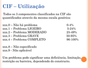 CIF – Utilização
Todos os 3 componentes classificados na CIF são
quantificados através da mesma escala genérica:
xxx.0 – Não há problema 0-4%
xxx.1 – Problema LIGEIRO 5-24%
xxx.2 – Problema MODERADO 25-49%
xxx.3 – Problema GRAVE 50-95%
xxx.4 – Problema COMPLETO 96-100%
xxx.8 – Não especificado
xxx.9 - Não aplicável
Um problema pode significar uma deficiência, limitação,
restrição ou barreira, dependendo do constructo.
 