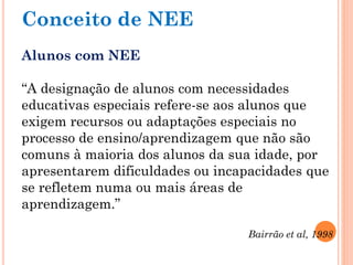 Conceito de NEE
Alunos com NEE
“A designação de alunos com necessidades
educativas especiais refere-se aos alunos que
exigem recursos ou adaptações especiais no
processo de ensino/aprendizagem que não são
comuns à maioria dos alunos da sua idade, por
apresentarem dificuldades ou incapacidades que
se refletem numa ou mais áreas de
aprendizagem.”
Bairrão et al, 1998
 