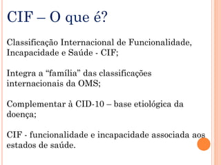 CIF – O que é?
Classificação Internacional de Funcionalidade,
Incapacidade e Saúde - CIF;
Integra a “família” das classificações
internacionais da OMS;
Complementar à CID-10 – base etiológica da
doença;
CIF - funcionalidade e incapacidade associada aos
estados de saúde.
 
