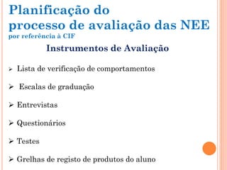 Instrumentos de Avaliação
 Lista de verificação de comportamentos
 Escalas de graduação
 Entrevistas
 Questionários
 Testes
 Grelhas de registo de produtos do aluno
Planificação do
processo de avaliação das NEE
por referência à CIF
 