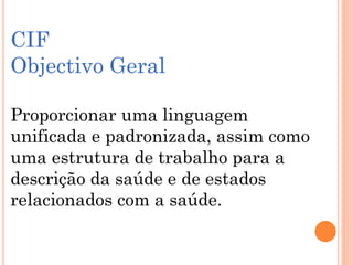 CIF
Objectivo Geral
Proporcionar uma linguagem
unificada e padronizada, assim como
uma estrutura de trabalho para a
descrição da saúde e de estados
relacionados com a saúde.
 
