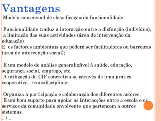Vantagens
Modelo consensual de classificação da funcionalidade;
Funcionalidade traduz a interacção entre a disfunção (indivíduo),
a limitação das suas actividades (área de intervenção da
educação)
E os factores ambientais que podem ser facilitadores ou barreiras
(área de intervenção social);
É um modelo de análise generalizável à saúde, educação,
segurança social, emprego, etc.
A utilização da CIF concretiza-se através de uma prática
cooperativa - transdisciplinar;
Organiza a participação e colaboração dos diferentes actores;
É um bom suporte para apoiar as interacções entre a escola e os
serviços da comunidade envolvente que pertencem a outros
sistemas.
.../...
 