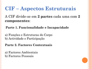 CIF – Aspectos Estruturais
A CIF divide-se em 2 partes cada uma com 2
componentes:
Parte 1. Funcionalidade e Incapacidade
a) Funções e Estruturas do Corpo
b) Actividade e Participação
Parte 2. Factores Contextuais
a) Factores Ambientais
b) Factores Pessoais
 