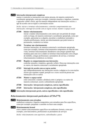 7. Interacções e relacionamentos interpessoais CIF
d720 Interacções interpessoais complexas
manter e controlar as interacções com outras pessoas, de maneira contextual e
socialmente apropriada, como por exemplo, controlar emoções e impulsos, controlar
a agressão verbal e física, agir de maneira independente nas interacções sociais, e
agir de acordo com as regras e convenções sociais
Inclui: iniciar e terminar relacionamentos; controlar comportamentos nas
interacções; interagir de acordo com as regras sociais; manter o espaço social
d7200 Iniciar relacionamentos
iniciar e manter relacionamentos com outros por um período de tempo
curto ou longo, de maneira contextual e socialmente apropriada, como por
exemplo, apresentar-se a alguém, encontrar e estabelecer amizades e
relações profissionais, iniciar um relacionamento que pode tornar-se
permanente, romântico ou íntimo
d7201 Terminar um relacionamento
terminar interacções, de maneira contextual e socialmente apropriada,
como por exemplo, terminar relacionamentos temporários no final de uma
visita, terminar relacionamentos duradouros com amigos quando haja
mudança para uma nova cidade ou terminar relacionamentos com colegas
de trabalho, colegas profissionais e prestadores de serviço, e terminar
relacionamentos românticos ou íntimos
d7202 Regular os comportamentos nas interacções
controlar emoções e impulsos, agressão verbal e física nas interacções com
os outros, de maneira contextual e socialmente apropriada
d7203 Interagir de acordo com as regras sociais
agir independentemente nas interacções sociais e adaptar-se às convenções
sociais que regulam o papel, posição ou o status social da pessoa nas
interacções com os outros
d7204 Manter o espaço social
estar consciente e manter a distância entre si próprio e os outros de
maneira contextual, social e culturalmente apropriada
d7208 Interacções interpessoais complexas, outras especificadas
d7209 Interacções interpessoais complexas, não especificadas
d729 Interacções interpessoais gerais, outras especificadas e não especificadas
Relacionamentos interpessoais particulares (d730-d779)
d730 Relacionamento com estranhos
estabelecer contactos e ligações temporárias com estranhos para fins específicos,
como por exemplo, perguntar o caminho ou fazer uma compra
d740 Relacionamento formal
criar e manter relacionamentos específicos em ambientes formais, como por
exemplo, com funcionários, profissionais ou prestadores de serviços
Inclui: relacionamento com superiores, subordinados e pares
142
 