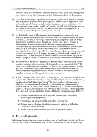 4. Visão geral dos componentes da CIF CIF
ambiente actual e os do ambiente uniforme, proporcionando assim uma orientação útil
sobre o que pode ser feito no ambiente do indivíduo para melhorar seu desempenho.
(4) Ambos os qualificadores, capacidade e desempenho, podem ainda ser utilizados com e
sem dispositivos de auxílio ou assistência pessoal. Embora nem os dispositivos nem a
assistência pessoal eliminem as deficiências, eles podem remover as limitações da
funcionalidade em domínios específicos. Este tipo de codificação é útil principalmente
para identificar o nível de limitação que o indivíduo teria sem os dispositivos de
auxílio (ver orientações para a codificação no Anexo 2).
(5) As dificuldades ou os problemas nesses domínios podem surgir quando há uma
alteração qualitativa ou quantitativa na maneira como são realizadas as funções nestes
domínios. As limitações ou restrições são avaliadas em comparação com um padrão
populacional geralmente aceite. O padrão ou a norma com o qual se compara a
capacidade ou desempenho de um indivíduo correspondem à capacidade ou
desempenho de uma pessoa sem a mesma condição de saúde (doença, perturbação ou
lesão, etc.). A limitação ou restrição encontrada mede a discordância entre o
desempenho observado e o esperado. O desempenho esperado é a norma populacional,
que representa a experiência de pessoas sem essa condição de saúde específica. A
mesma norma é utilizada no qualificador de capacidade de maneira que seja possível
inferir o que pode ser feito ao ambiente do indivíduo para melhorar seu desempenho.
(6) Um problema de desempenho pode resultar directamente do ambiente social, mesmo
quando o indivíduo não tem nenhum a deficiência. Por exemplo, um indivíduo VIH
positivo sem nenhum sintoma ou doença, ou alguém com uma predisposição genética
para uma determinada doença, pode não apresentar nenhuma deficiência ou ter
capacidade suficiente para trabalhar; no entanto, poderá não o fazer porque lhe é
negado o acesso ao trabalho, por discriminação ou estigma.
(7) É difícil distinguir entre "Actividades" e "Participação" com base nos domínios desses
componentes. Da mesma maneira, não foi possível distinguir, com base nos domínios,
as perspectivas "individuais" das "sociais" devido às variações internacionais, às
diferenças nas abordagens utilizadas pelos profissionais e aos enquadramentos
teóricos. Portanto, se os utilizadores assim o desejarem, a CIF fornece uma lista única
que pode ser usada, na sua prática, para diferenciar Actividades (A) e Participação (P).
Isto é explicado mais em detalhe no Anexo 3. Há quatro maneiras possíveis de fazê-lo:
(a) designar alguns domínios como Actividades e outros como Participação,
evitando qualquer sobreposição;
(b) o mesmo que (a), mas permitindo uma sobreposição parcial;
(c) designar todos os domínios detalhados como Actividades e os títulos das
categorias como Participação;
(d) utilizar todos os domínios como Actividades e como Participação.
4.3 Factores Contextuais
Os Factores Contextuais representam o histórico completo da vida e do estilo de vida de um
indivíduo. Eles incluem dois componentes: Factores Ambientais e Factores Pessoais – que
18
 