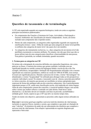 Anexo 1
Questões de taxonomia e de terminologia
A CIF está organizada segundo um esquema hierárquico, tendo em conta os seguintes
princípios taxonómicos padronizados:
Os componentes das Funções e Estruturas do Corpo, Actividades e Participação e
Factores Ambientais são classificados de maneira independente. Assim, um termo
incluído num componente não é repetido noutro.
•
•
•
Dentro de cada componente, as categorias estão organizadas seguindo um esquema de
ramificações (tronco - ramo - folha) de modo que uma categoria de menor nível partilha
os atributos das categorias de maior nível das quais ela é um membro.
As categorias são mutuamente exclusivas, i.e., duas categorias de um mesmo nível não
partilham exactamente os mesmos atributos. No entanto, isto não quer dizer que não se
possa utilizar mais de uma categoria para classificar a funcionalidade de uma pessoa.
Esta prática é permitida, na verdade estimulada, quando necessário.
1. Termos para as categorias na CIF
Os termos são a designação de conceitos definidos em expressões linguísticas, tais como,
palavras ou frases. A maioria dos termos que geram confusão é utilizada com um
significado baseado no sentido comum da linguagem falada e escrita do dia a dia. Por
exemplo, deficiência, incapacidade e limitação são frequentemente utilizadas com o mesmo
significado nos contextos quotidianos, embora na versão de 1980 do ICIDH, esses termos
tivessem um significado preciso. Durante o processo de revisão, o termo “desvantagem” foi
abandonado e o termo "incapacidade" foi utilizado para abranger todas as três perspectivas –
corporal, individual e social. No entanto, é necessário usar de clareza e precisão para definir
os vários conceitos, de maneira que possam ser escolhidos os termos apropriados para
expressar de forma não ambígua cada um dos conceitos subjacentes. Isto é particularmente
importante porque a CIF, sendo uma classificação escrita, será traduzida em várias línguas.
Além de uma compreensão comum dos conceitos, é essencial também chegar a um acordo
sobre o termo que melhor reflecte o conteúdo em cada idioma. Pode haver várias
alternativas, e as decisões devem ser tomadas com base na precisão, aceitabilidade e
utilidade geral. Assim, espera-se que a CIF seja útil e ao mesmo tempo clara.
Tendo em mente este objectivo, apresentam-se precisões sobre alguns termos utilizados na
CIF :
Bem estar é um termo geral que engloba o universo total dos domínios da vida humana,
incluindo os aspectos físicos, mentais e sociais, que compõem o que pode ser chamado de
uma “vida boa”. Os domínios da saúde são um subconjunto dos domínios que compõem o
universo total da vida humana. Esta relação é apresentada no seguinte diagrama que
representa o bem estar:
185
 