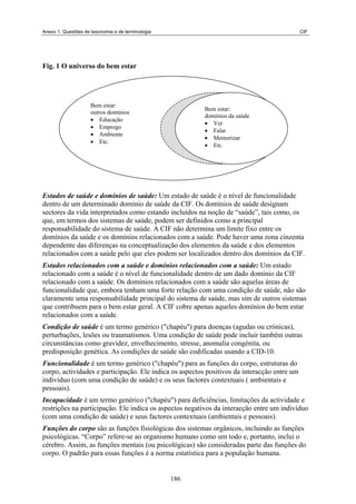 Anexo 1. Questões de taxonomia e de terminologia CIF
Fig. 1 O universo do bem estar
Bem estar:
outros domínios
• Educação
• Emprego
• Ambiente
• Etc.
Bem estar:
domínios da saúde
• Ver
• Falar
• Memorizar
• Etc.
Estados de saúde e domínios de saúde: Um estado de saúde é o nível de funcionalidade
dentro de um determinado domínio de saúde da CIF. Os domínios de saúde designam
sectores da vida interpretados como estando incluídos na noção de “saúde”, tais como, os
que, em termos dos sistemas de saúde, podem ser definidos como a principal
responsabilidade do sistema de saúde. A CIF não determina um limite fixo entre os
domínios da saúde e os domínios relacionados com a saúde. Pode haver uma zona cinzenta
dependente das diferenças na conceptualização dos elementos da saúde e dos elementos
relacionados com a saúde pelo que eles podem ser localizados dentro dos domínios da CIF.
Estados relacionados com a saúde e domínios relacionados com a saúde: Um estado
relacionado com a saúde é o nível de funcionalidade dentro de um dado domínio da CIF
relacionado com a saúde. Os domínios relacionados com a saúde são aquelas áreas de
funcionalidade que, embora tenham uma forte relação com uma condição de saúde, não são
claramente uma responsabilidade principal do sistema de saúde, mas sim de outros sistemas
que contribuem para o bem estar geral. A CIF cobre apenas aqueles domínios do bem estar
relacionados com a saúde.
Condição de saúde é um termo genérico ("chapéu") para doenças (agudas ou crónicas),
perturbações, lesões ou traumatismos. Uma condição de saúde pode incluir também outras
circunstâncias como gravidez, envelhecimento, stresse, anomalia congénita, ou
predisposição genética. As condições de saúde são codificadas usando a CID-10.
Funcionalidade é um termo genérico ("chapéu") para as funções do corpo, estruturas do
corpo, actividades e participação. Ele indica os aspectos positivos da interacção entre um
indivíduo (com uma condição de saúde) e os seus factores contextuais ( ambientais e
pessoais).
Incapacidade é um termo genérico ("chapéu") para deficiências, limitações da actividade e
restrições na participação. Ele indica os aspectos negativos da interacção entre um indivíduo
(com uma condição de saúde) e seus factores contextuais (ambientais e pessoais).
Funções do corpo são as funções fisiológicas dos sistemas orgânicos, incluindo as funções
psicológicas. “Corpo” refere-se ao organismo humano como um todo e, portanto, inclui o
cérebro. Assim, as funções mentais (ou psicológicas) são consideradas parte das funções do
corpo. O padrão para essas funções é a norma estatística para a população humana.
186
 