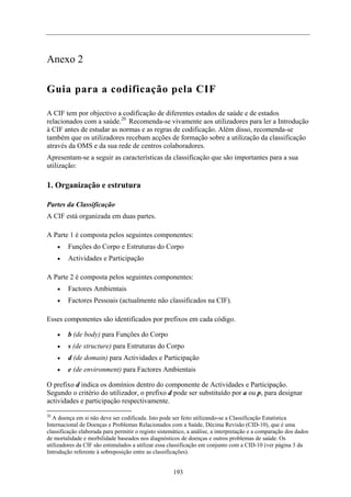 Anexo 2
Guia para a codificação pela CIF
A CIF tem por objectivo a codificação de diferentes estados de saúde e de estados
relacionados com a saúde.20
Recomenda-se vivamente aos utilizadores para ler a Introdução
à CIF antes de estudar as normas e as regras de codificação. Além disso, recomenda-se
também que os utilizadores recebam acções de formação sobre a utilização da classificação
através da OMS e da sua rede de centros colaboradores.
Apresentam-se a seguir as características da classificação que são importantes para a sua
utilização:
1. Organização e estrutura
Partes da Classificação
A CIF está organizada em duas partes.
A Parte 1 é composta pelos seguintes componentes:
•
•
•
•
•
•
•
•
20
A doença em si não deve ser codificada. Isto pode ser feito utilizando-se a Classificação Estatística
Internacional de Doenças e Problemas Relacionados com a Saúde, Décima Revisão (CID-10), que é uma
classificação elaborada para permitir o registo sistemático, a análise, a interpretação e a comparação dos dados
de mortalidade e morbilidade baseados nos diagnósticos de doenças e outros problemas de saúde. Os
utilizadores da CIF são estimulados a utilizar essa classificação em conjunto com a CID-10 (ver página 3 da
Introdução referente à sobreposição entre as classificações).
Funções do Corpo e Estruturas do Corpo
Actividades e Participação
A Parte 2 é composta pelos seguintes componentes:
Factores Ambientais
Factores Pessoais (actualmente não classificados na CIF).
Esses componentes são identificados por prefixos em cada código.
b (de body) para Funções do Corpo
s (de structure) para Estruturas do Corpo
d (de domain) para Actividades e Participação
e (de environment) para Factores Ambientais
O prefixo d indica os domínios dentro do componente de Actividades e Participação.
Segundo o critério do utilizador, o prefixo d pode ser substituído por a ou p, para designar
actividades e participação respectivamente.
193
 