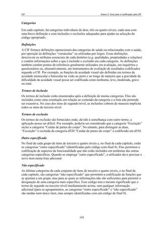 CIF Anexo 2. Guia para a codificação pela CIF
Categorias
Em cada capítulo, há categorias individuais de dois, três ou quatro níveis, cada uma com
uma breve definição e com inclusões e exclusões adequadas para ajudar na selecção do
código apropriado.
Definições
A CIF fornece definições operacionais das categorias de saúde ou relacionadas com a saúde,
por oposição às definições “vernáculas” ou utilizadas por leigos. Essas definições
descrevem os atributos essenciais de cada domínio (e.g. qualidades, propriedades e relações)
e contêm informações sobre o que é incluído e excluído em cada categoria. As definições
também contêm pontos de referência geralmente utilizados em avaliação, em inquéritos e
questionários ou, alternativamente, em instrumentos de avaliação de resultados codificados
segundo a CIF. Por exemplo, as funções de acuidade visual são definidas em termos da
acuidade monocular e binocular na visão ao perto e ao longe de maneira que a gravidade da
dificuldade da acuidade visual possa ser codificada como nenhuma, leve, moderada, grave
ou total.
Termos de inclusão
Os termos de inclusão estão enumerados após a definição de muitas categorias. Eles são
incluídos como uma orientação em relação ao conteúdo da categoria e a lista não pretende
ser exaustiva. No caso dos itens de segundo nível, as inclusões cobrem de maneira implícita
todos os itens de terceiro nível.
Termos de exclusão
Os termos de exclusão são fornecidos onde, devido à semelhança com outro termo, a
aplicação possa ser difícil. Por exemplo, poderia ser considerado que a categoria “Excreção”
inclui a categoria “Cuidar de partes do corpo”. No entanto, para distinguir as duas,
“Excreção” é excluída da categoria d520 “Cuidar de partes do corpo” é codificado em d530.
Outro especificado
No final de cada grupo de itens de terceiro e quatro níveis e, no final de cada capítulo, estão
as categorias “outro especificado” (identificadas pelo código com final 8). Elas permitem a
codificação de aspectos da funcionalidade que não estão incluídos em nenhuma das outras
categorias específicas. Quando se emprega “outro especificado”, o utilizador deve precisar o
novo item numa lista adicional.
Não especificado
As últimas categorias de cada conjunto de itens de terceiro e quarto níveis, e no final de
cada capítulo, são categorias “não especificado” que permitem a codificação de funções que
se ajustam a um grupo, mas para as quais as informações não são suficientes para permitir a
designação de uma categoria mais específica. Esse código tem o mesmo significado que o
termo de segundo ou terceiro nível imediatamente acima, sem qualquer informação
adicional (para os agrupamentos, as categorias “outro especificado” e “não especificado”
são unidas num único item, mas sempre identificadas com um código de final 9).
195
 