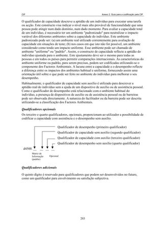 CIF Anexo 2. Guia para a codificação pela CIF
O qualificador de capacidade descreve a aptidão de um indivíduo para executar uma tarefa
ou acção. Este constructo visa indicar o nível mais alto provável de funcionalidade que uma
pessoa pode atingir num dado domínio, num dado momento. Para avaliar a capacidade total
de um indivíduo, é necessário ter um ambiente "padronizado" para neutralizar o impacto
variável dos diferentes ambientes sobre a capacidade do indivíduo. Este ambiente
padronizado pode ser: (a) um ambiente real utilizado correntemente para avaliação de
capacidade em situações de teste; (b) nos casos em que isto não for possível, um ambiente
considerado como tendo um impacto uniforme. Esse ambiente pode ser chamado de
ambiente "uniforme" ou "padrão". Assim, o constructo de capacidade reflecte a aptidão do
indivíduo ajustada para o ambiente. Este ajustamento deve ser o mesmo para todas as
pessoas e em todos os países para permitir comparações internacionais. As características do
ambiente uniforme ou padrão, para serem precisas, podem ser codificadas utilizando-se o
componente dos Factores Ambientais. A lacuna entre a capacidade e o desempenho reflecte
a diferença entre os impactos dos ambientes habitual e uniforme, fornecendo assim uma
orientação útil sobre o que pode ser feito no ambiente do indivíduo para melhorar o seu
desempenho.
Habitualmente, o qualificador de capacidade sem auxílio é utilizado para descrever a
aptidão real do indivíduo sem a ajuda de um dispositivo de auxílio ou de assistência pessoal.
Como o qualificador de desempenho está relacionado com o ambiente habitual do
indivíduo, a presença de dispositivos de auxílio ou de assistência pessoal ou de barreiras
pode ser observada directamente. A natureza do facilitador ou da barreira pode ser descrita
utilizando-se a classificação dos Factores Ambientais.
Qualificadores opcionais
Os terceiro e quarto qualificadores, opcionais, proporcionam ao utilizador a possibilidade de
codificar a capacidade com assistência e o desempenho sem auxílio.
Qualificador de desempenho (primeiro qualificador)
Qualificador de capacidade sem auxílio (segundo qualificador)
Qualificador de capacidade com auxílio (terceiro qualificador)
Qualificador de desempenho sem auxílio (quarto qualificador)
d4500. __ __ __ __
Matriz de
Informação
(padrão)
Opcional
Qualificadores adicionais
O quinto dígito é reservado para qualificadores que podem ser desenvolvidos no futuro,
como um qualificador para envolvimento ou satisfação subjectiva.
203
 
