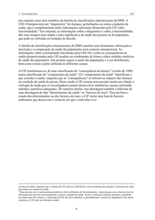 1. Antecedentes CIF
em conjunto esses dois membros da família de classificações internacionais da OMS. A
CID-10 proporciona um “diagnóstico” de doenças, perturbações ou outras condições de
saúde, que é complementado pelas informações adicionais fornecidas pela CIF sobre
funcionalidade.6
Em conjunto, as informações sobre o diagnóstico e sobre a funcionalidade,
dão uma imagem mais ampla e mais significativa da saúde das pessoas ou da população,
que pode ser utilizada em tomadas de decisão.
A família de classificações internacionais da OMS constitui uma ferramenta valiosa para a
descrição e a comparação da saúde das populações num contexto internacional. As
informações sobre a mortalidade (facultadas pela CID-10) e sobre as consequências na
saúde (proporcionadas pela CIF) podem ser combinadas de forma a obter medidas sintéticas
da saúde das populações. Isto permite seguir a saúde das populações e a sua distribuição,
bem como avaliar a parte atribuída às diferentes causas.
A CIF transformou-se, de uma classificação de “consequência da doença” (versão de 1980)
numa classificação de “componentes da saúde”. Os “componentes da saúde” identificam o
que constitui a saúde, enquanto que as "consequências" se referem ao impacto das doenças
na condição de saúde da pessoa. Deste modo a CIF assume uma posição neutra em relação à
etiologia de modo que os investigadores podem desenvolver inferências causais utilizando
métodos científicos adequados. De maneira similar, esta abordagem também é diferente de
uma abordagem do tipo "determinantes da saúde" ou “factores de risco". Para facilitar o
estudo dos determinantes ou dos factores de risco, a CIF inclui uma lista de factores
ambientais que descrevem o contexto em que o indivíduo vive.
serviços de saúde, enquanto que o sistema da CIF utiliza as deficiências como problemas das funções e estruturas do corpo
associados aos estados de saúde.
6
Duas pessoas com a mesma doença podem ter níveis diferentes de funcionamento, e duas pessoas com o mesmo nível de
funcionamento não têm necessariamente a mesma condição de saúde. Assim, a utilização conjunta aumenta a qualidade
dos dados para fins clínicos. A utilização da CIF não deve substituir os procedimentos normais de diagnóstico. Em outros
contextos, a CIF pode ser utilizada sozinha.
8
 