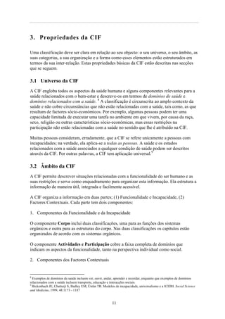 3. Propriedades da CIF
Uma classificação deve ser clara em relação ao seu objecto: o seu universo, o seu âmbito, as
suas categorias, a sua organização e a forma como esses elementos estão estruturados em
termos da sua inter-relação. Estas propriedades básicas da CIF estão descritas nas secções
que se seguem.
3.1 Universo da CIF
A CIF engloba todos os aspectos da saúde humana e alguns componentes relevantes para a
saúde relacionados com o bem-estar e descreve-os em termos de domínios de saúde e
domínios relacionados com a saúde. 8
A classificação é circunscrita ao amplo contexto da
saúde e não cobre circunstâncias que não estão relacionadas com a saúde, tais como, as que
resultam de factores sócio-económicos. Por exemplo, algumas pessoas podem ter uma
capacidade limitada de executar uma tarefa no ambiente em que vivem, por causa da raça,
sexo, religião ou outras características sócio-económicas, mas essas restrições na
participação não estão relacionadas com a saúde no sentido que lhe é atribuído na CIF.
Muitas pessoas consideram, erradamente, que a CIF se refere unicamente a pessoas com
incapacidades; na verdade, ela aplica-se a todas as pessoas. A saúde e os estados
relacionados com a saúde associados a qualquer condição de saúde podem ser descritos
através da CIF. Por outras palavras, a CIF tem aplicação universal.9
3.2 Âmbito da CIF
A CIF permite descrever situações relacionadas com a funcionalidade do ser humano e as
suas restrições e serve como enquadramento para organizar esta informação. Ela estrutura a
informação de maneira útil, integrada e facilmente acessível.
A CIF organiza a informação em duas partes; (1) Funcionalidade e Incapacidade, (2)
Factores Contextuais. Cada parte tem dois componentes:
1. Componentes da Funcionalidade e da Incapacidade
O componente Corpo inclui duas classificações, uma para as funções dos sistemas
orgânicos e outra para as estruturas do corpo. Nas duas classificações os capítulos estão
organizados de acordo com os sistemas orgânicos.
O componente Actividades e Participação cobre a faixa completa de domínios que
indicam os aspectos da funcionalidade, tanto na perspectiva individual como social.
2. Componentes dos Factores Contextuais
8
Exemplos de domínios da saúde incluem ver, ouvir, andar, aprender e recordar, enquanto que exemplos de domínios
relacionados com a saúde incluem transporte, educação e interacções sociais.
9
Bickenbach JE, Chatterji S, Badley EM, Üstün TB. Modelos de incapacidade, universalismo e a ICIDH. Social Science
and Medicine, 1999, 48:1173 - 1187
11
 