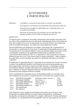 ACTIVIDADES
E PARTICIPAÇÃO
Definições : Actividade é a execução de uma tarefa ou acção por um indivíduo.
Participação é envolvimento de um indivíduo numa situação da vida real.
Limitações da actividade são dificuldades que o indivíduo pode ter na
execução de actividades.
Restrições na participação são problemas que um indivíduo pode
enfrentar quando está envolvido em situações da vida real.
Qualificadores
Os domínios para o componente Actividade e Participação estão incluídos numa única lista
que cobre a faixa completa das áreas da vida (desde a aprendizagem básica e observação até
áreas mais complexas tais como, as relacionadas com as tarefas sociais). Este componente
pode ser utilizado para designar actividades (a) ou participação (p) ou ambas.
Os dois qualificadores do componente Actividades e Participação são: o qualificador de
Desempenho e o qualificador de Capacidade. O qualificador de desempenho descreve o que
um indivíduo faz no seu ambiente habitual. Como este ambiente implica um contexto social,
o desempenho registado por este qualificador também pode ser entendido como um
“envolvimento numa situação da vida” ou “a experiência vivida” das pessoas no contexto
habitual em que elas vivem. Este contexto inclui os factores ambientais – todos os aspectos
do mundo físico, social e atitudinal, que podem ser codificados utilizando-se os Factores
Ambientais.
O qualificador de capacidade descreve a capacidade de um indivíduo de executar uma tarefa
ou acção. Este qualificador identifica o nível máximo provável de funcionamento que a
pessoa pode atingir num domínio esecífico num dado momento. A Capacidade é medida
num ambiente uniforme ou padrão reflectindo assim a capacidade do indivíduo ajustada
para o ambiente. Os factores ambientais podem ser utilizados para descrever as
características deste ambiente uniforme ou padrão.
Tanto o qualificador de Capacidade como o de Desempenho podem ser utilizados com e
sem os dispositivos de auxílio ou a ajuda de terceiros, e de acordo com a seguinte escala:
xxx.0 NENHUMA dificuldade (nenhuma, ausente, escassa…) 0-4%
xxx.1 Dificuldade LIGEIRA (leve, baixa…) 5-24%
xxx.2 Dificuldade MODERADA (média, regular…) 25-49%
xxx.3 Dificuldade GRAVE (alta, extrema…) 50-95%
xxx.4 Dificuldade COMPLETA (total…) 96-100%
xxx.8 Não especificada
xxx.9 Não aplicável
Estão disponíveis classes amplas de percentagens para aqueles casos em que se usam
instrumentos de medida calibrados ou outras normas para quantificar o problema de
desempenho ou limitação da capacidade. Por exemplo, a indicação de “nenhum problema de
desempenho” ou “um problema total de desempenho” pode ter uma margem de erro até 5%.
112
 