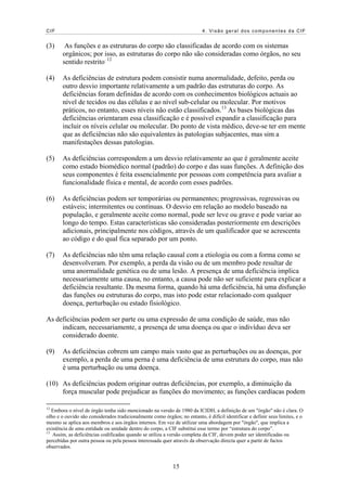 CIF 4. Visão geral dos componentes da CIF
(3) As funções e as estruturas do corpo são classificadas de acordo com os sistemas
orgânicos; por isso, as estruturas do corpo não são consideradas como órgãos, no seu
sentido restrito. 12
(4) As deficiências de estrutura podem consistir numa anormalidade, defeito, perda ou
outro desvio importante relativamente a um padrão das estruturas do corpo. As
deficiências foram definidas de acordo com os conhecimentos biológicos actuais ao
nível de tecidos ou das células e ao nível sub-celular ou molecular. Por motivos
práticos, no entanto, esses níveis não estão classificados.13
As bases biológicas das
deficiências orientaram essa classificação e é possível expandir a classificação para
incluir os níveis celular ou molecular. Do ponto de vista médico, deve-se ter em mente
que as deficiências não são equivalentes às patologias subjacentes, mas sim a
manifestações dessas patologias.
(5) As deficiências correspondem a um desvio relativamente ao que é geralmente aceite
como estado biomédico normal (padrão) do corpo e das suas funções. A definição dos
seus componentes é feita essencialmente por pessoas com competência para avaliar a
funcionalidade física e mental, de acordo com esses padrões.
(6) As deficiências podem ser temporárias ou permanentes; progressivas, regressivas ou
estáveis; intermitentes ou contínuas. O desvio em relação ao modelo baseado na
população, e geralmente aceite como normal, pode ser leve ou grave e pode variar ao
longo do tempo. Estas características são consideradas posteriormente em descrições
adicionais, principalmente nos códigos, através de um qualificador que se acrescenta
ao código e do qual fica separado por um ponto.
(7) As deficiências não têm uma relação causal com a etiologia ou com a forma como se
desenvolveram. Por exemplo, a perda da visão ou de um membro pode resultar de
uma anormalidade genética ou de uma lesão. A presença de uma deficiência implica
necessariamente uma causa, no entanto, a causa pode não ser suficiente para explicar a
deficiência resultante. Da mesma forma, quando há uma deficiência, há uma disfunção
das funções ou estruturas do corpo, mas isto pode estar relacionado com qualquer
doença, perturbação ou estado fisiológico.
As deficiências podem ser parte ou uma expressão de uma condição de saúde, mas não
indicam, necessariamente, a presença de uma doença ou que o indivíduo deva ser
considerado doente.
(9) As deficiências cobrem um campo mais vasto que as perturbações ou as doenças, por
exemplo, a perda de uma perna é uma deficiência de uma estrutura do corpo, mas não
é uma perturbação ou uma doença.
(10) As deficiências podem originar outras deficiências, por exemplo, a diminuição da
força muscular pode prejudicar as funções do movimento; as funções cardíacas podem
12
Embora o nível de órgão tenha sido mencionado na versão de 1980 da ICIDH, a definição de um "órgão" não é clara. O
olho e o ouvido são considerados tradicionalmente como órgãos; no entanto, é difícil identificar e definir seus limites, e o
mesmo se aplica aos membros e aos órgãos internos. Em vez de utilizar uma abordagem por "órgão", que implica a
existência de uma entidade ou unidade dentro do corpo, a CIF substitui esse termo por “estrutura do corpo”.
13
Assim, as deficiências codificadas quando se utiliza a versão completa da CIF, devem poder ser identificadas ou
percebidas por outra pessoa ou pela pessoa interessada quer através da observação directa quer a partir de factos
observados.
15
 
