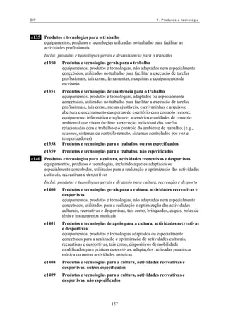 CIF 1. Produtos e tecnologia
e135 Produtos e tecnologias para o trabalho
equipamentos, produtos e tecnologias utilizadas no trabalho para facilitar as
actividades profissionais
Inclui: produtos e tecnologias gerais e de assistência para o trabalho
e1350 Produtos e tecnologias gerais para o trabalho
equipamentos, produtos e tecnologias, não adaptados nem especialmente
concebidos, utilizados no trabalho para facilitar a execução de tarefas
profissionais, tais como, ferramentas, máquinas e equipamentos de
escritório
e1351 Produtos e tecnologias de assistência para o trabalho
equipamentos, produtos e tecnologias, adaptados ou especialmente
concebidos, utilizados no trabalho para facilitar a execução de tarefas
profissionais, tais como, mesas ajustáveis, escrivaninhas e arquivos;
abertura e encerramento das portas do escritório com controlo remoto;
equipamento informático e software; acessórios e unidades de controlo
ambiental que visam facilitar a execução individual das tarefas
relacionadas com o trabalho e o controlo do ambiente de trabalho; (e.g.,
scanner, sistemas de controlo remoto, sistemas controlados por voz e
temporizadores)
e1358 Produtos e tecnologias para o trabalho, outros especificados
e1359 Produtos e tecnologias para o trabalho, não especificados
e140 Produtos e tecnologias para a cultura, actividades recreativas e desportivas
equipamentos, produtos e tecnologias, incluindo aqueles adaptados ou
especialmente concebidos, utilizados para a realização e optimização das actividades
culturais, recreativas e desportivas
Inclui: produtos e tecnologias gerais e de apoio para cultura, recreação e desporto
e1400 Produtos e tecnologias gerais para a cultura, actividades recreativas e
desportivas
equipamentos, produtos e tecnologias, não adaptados nem especialmente
concebidos, utilizados para a realização e optimização das actividades
culturais, recreativas e desportivas, tais como, brinquedos, esquis, bolas de
ténis e instrumentos musicais
e1401 Produtos e tecnologias de apoio para a cultura, actividades recreativas
e desportivas
equipamentos, produtos e tecnologias adaptados ou especialmente
concebidos para a realização e optimização de actividades culturais,
recreativas e desportivas, tais como, dispositivos de mobilidade
modificados para práticas desportivas, adaptações rrelizadas para tocar
música ou outras actividades artísticas
e1408 Produtos e tecnologias para a cultura, actividades recreativas e
desportivas, outros especificados
e1409 Produtos e tecnologias para a cultura, actividades recreativas e
desportivas, não especificados
157
 