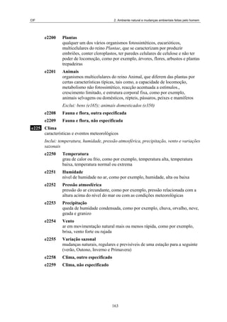 CIF 2. Ambiente natural e mudanças ambientais feitas pelo homem
e2200 Plantas
qualquer um dos vários organismos fotossintéticos, eucarióticos,
multicelulares do reino Plantae, que se caracterizam por produzir
embriões, conter cloroplastos, ter paredes celulares de celulose e não ter
poder de locomoção, como por exemplo, árvores, flores, arbustos e plantas
trepadeiras
e2201 Animais
organismos multicelulares do reino Animal, que diferem das plantas por
certas características típicas, tais como, a capacidade de locomoção,
metabolismo não fotossintético, reacção acentuada a estímulos.,
crescimento limitado, e estrutura corporal fixa, como por exemplo,
animais selvagens ou domésticos, répteis, pássaros, peixes e mamíferos
Exclui: bens (e165); animais domesticados (e350)
e2208 Fauna e flora, outra especificada
e2209 Fauna e flora, não especificada
e225 Clima
características e eventos meteorológicos
Inclui: temperatura, humidade, pressão atmosférica, precipitação, vento e variações
sazonais
e2250 Temperatura
grau de calor ou frio, como por exemplo, temperatura alta, temperatura
baixa, temperatura normal ou extrema
e2251 Humidade
nível de humidade no ar, como por exemplo, humidade, alta ou baixa
e2252 Pressão atmosférica
pressão do ar circundante, como por exemplo, pressão relacionada com a
altura acima do nível do mar ou com as condições meteorológicas
e2253 Precipitação
queda de humidade condensada, como por exemplo, chuva, orvalho, neve,
geada e granizo
e2254 Vento
ar em movimentação natural mais ou menos rápida, como por exemplo,
brisa, vento forte ou rajada
e2255 Variação sazonal
mudanças naturais, regulares e previsíveis de uma estação para a seguinte
(verão, Outono, Inverno e Primavera)
e2258 Clima, outro especificado
e2259 Clima, não especificado
163
 