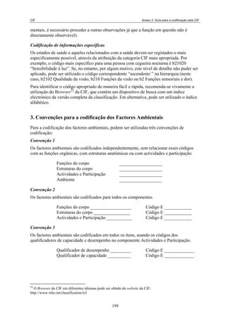 CIF Anexo 2. Guia para a codificação pela CIF
mentais, é necessário proceder a outras observações já que a função em questão não é
directamente observável).
Codificação de informações específicas
Os estados de saúde e aqueles relacionados com a saúde devem ser registados o mais
especificamente possível, através da atribuição da categoria CIF mais apropriada. Por
exemplo, o código mais específico para uma pessoa com cegueira nocturna é b21020
“Sensibilidade à luz”. Se, no entanto, por algum motivo, este nível de detalhe não puder ser
aplicado, pode ser utilizado o código correspondente “ascendente ” na hierarquia (neste
caso, b2102 Qualidade da visão, b210 Funções da visão ou b2 Funções sensoriais e dor).
Para identificar o código apropriado de maneira fácil e rápida, recomenda-se vivamente a
utilização do Browser22
da CIF, que contém um dispositivo de busca com um índice
electrónico da versão completa da classificação. Em alternativa, pode ser utilizado o índice
alfabético.
3. Convenções para a codificação dos Factores Ambientais
Para a codificação dos factores ambientais, podem ser utilizadas três convenções de
codificação:
Convenção 1
Os factores ambientais são codificados independentemente, sem relacionar esses códigos
com as funções orgânicas, com estruturas anatómicas ou com actividades e participação.
Funções do corpo
Estruturas do corpo
Actividades e Participação
Ambiente
Convenção 2
Os factores ambientais são codificados para todos os componentes.
Funções do corpo __________________ Código E ____________
Estruturas do corpo ________________ Código E ____________
Actividades e Participação ___________ Código E ____________
Convenção 3
Os factores ambientais são codificados em todos os itens, usando os códigos dos
qualificadores de capacidade e desempenho no componente Actividades e Participação.
Qualificador de desempenho _________ Código E _____________
Qualificador de capacidade __________ Código E _____________
22
O Browser da CIF em diferentes idiomas pode ser obtido do website da CIF:
http://www.who.int/classification/icf
199
 