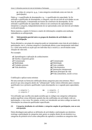 Anexo 3. Utilizações possíveis da Lista de Actividades e Participação CIF
p código de categoria. qp qc ( uma categoria considerada como um item de
participação)
Onde qp = o qualificador de desempenho e qc = o qualificador de capacidade. Se for
utilizado o qualificador de desempenho, a categoria, seja ela um item de actividades ou um
item de participação, é interpretada em termos do constructo de desempenho. Se for
utilizado o qualificador de capacidade, utiliza-se um constructo de capacidade para
interpretar a categoria, independentemente de ser apresentada como um item de actividades
ou de participação.
Desta maneira, a opção (1) fornece a matriz de informações completa sem nenhuma
redundância ou sobreposição.
(2) Sobreposição parcial entre os grupos de domínios de actividades e de
participação
Nesta alternativa, um grupo de categorias pode ser interpretado como item de actividades e
participação, isto é, a mesma categoria é considerada aberta a uma interpretação individual
(i.e. como uma tarefa ou acção que um indivíduo faz) e social (i.e. envolvimento numa
situação da vida real).
Por exemplo:
a1 Aprendizagem e aplicação de conhecimentos
a2 Tarefas e requisitos gerais
a3 Comunicação p3 Comunicação
a4 Mobilidade p4 Mobilidade
a5 Cuidados pessoais p5 Auto cuidados
a6 Vida doméstica p6 Vida doméstica
p7 Interacções interpessoais
p8 Áreas principais da vida
p9 Vida comunitária, social e cívica
Codificação a aplicar nesta estrutura
Há uma restrição na forma de codificação destas categorias para esta estrutura. Não é
possível que uma categoria dentro da “sobreposição” tenha valores diferentes para o mesmo
qualificador (ou o primeiro qualificador é para desempenho ou o segundo para capacidade),
e.g.:
a categoria. 1 _ ou a categoria. _ 1
p categoria. 2 p categoria. _ 2
Um utilizador que escolha esta opção acredita que os códigos nas categorias sobrepostas
podem significar coisas diferentes quando elas são codificadas em actividade e não em
participação, e vice-versa. No entanto, só deve ser introduzido um único código na matriz de
informações na coluna do qualificador especificado.
(3) Categorias detalhadas de actividades e categorias amplas de participação, com ou sem
sobreposição
Outra abordagem para aplicar as definições de actividades e participação aos domínios
restringe a participação às categorias mais gerais ou amplas dentro de um domínio (e.g.
categorias de primeiro nível como cabeçalhos de capítulo) e considera as categorias mais
208
 