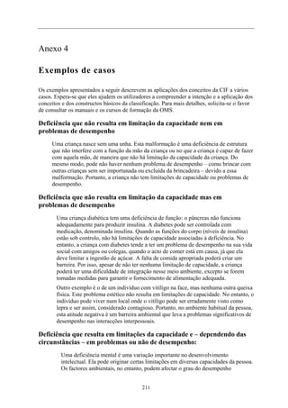 Anexo 4
Exemplos de casos
Os exemplos apresentados a seguir descrevem as aplicações dos conceitos da CIF a vários
casos. Espera-se que eles ajudem os utilizadores a compreender a intenção e a aplicação dos
conceitos e dos constructos básicos da classificação. Para mais detalhes, solicita-se o favor
de consultar os manuais e os cursos de formação da OMS.
Deficiência que não resulta em limitação da capacidade nem em
problemas de desempenho
Uma criança nasce sem uma unha. Esta malformação é uma deficiência de estrutura
que não interfere com a função da mão da criança ou no que a criança é capaz de fazer
com aquela mão, de maneira que não há limitação da capacidade da criança. Do
mesmo modo, pode não haver nenhum problema de desempenho – como brincar com
outras crianças sem ser importunada ou excluída da brincadeira – devido a essa
malformação. Portanto, a criança não tem limitações de capacidade ou problemas de
desempenho.
Deficiência que não resulta em limitação da capacidade mas em
problemas de desempenho
Uma criança diabética tem uma deficiência de função: o pâncreas não funciona
adequadamente para produzir insulina. A diabetes pode ser controlada com
medicação, denominada insulina. Quando as funções do corpo (níveis de insulina)
estão sob controlo, não há limitações de capacidade associadas à deficiência. No
entanto, a criança com diabetes tende a ter um problema de desempenho na sua vida
social com amigos ou colegas, quando o acto de comer está em causa, já que ela
deve limitar a ingestão de açúcar. A falta de comida apropriada poderá criar um
barreira. Por isso, apesar de não ter nenhuma limitação de capacidade, a criança
poderá ter uma dificuldade de integração nesse meio ambiente, excepto se forem
tomadas medidas para garantir o fornecimento de alimentação adequada.
Outro exemplo é o de um indivíduo com vitíligo na face, mas nenhuma outra queixa
física. Este problema estético não resulta em limitações de capacidade. No entanto, o
indivíduo pode viver num local onde o vitíligo pode ser erradamente visto como
lepra e ser assim, considerado contagioso. Portanto, no ambiente habitual da pessoa,
esta atitude negativa é um barreira ambiental que leva a problemas significativos de
desempenho nas interacções interpessoais.
Deficiência que resulta em limitações da capacidade e – dependendo das
circunstâncias – em problemas ou não de desempenho:
Uma deficiência mental é uma variação importante no desenvolvimento
intelectual. Ela pode originar certas limitações em diversas capacidades da pessoa.
Os factores ambientais, no entanto, podem afectar o grau do desempenho
211
 