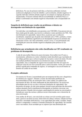 CIF Anexo 4. Exemplos de casos
deficiência. No caso do primeiro indivíduo, as barreiras ambientais incluem
ausência de adaptação no local de trabalho e, provavelmente, atitudes negativas. O
segundo indivíduo enfrenta atitudes negativas em relação ao emprego de pessoas
incapacitadas. O terceiro enfrenta falta de acessibilidade ao ambiente físico e o
último é confrontado com atitudes negativas relacionadas com a incapacidade em
geral.
Suspeita de deficiência que resulta em problemas evidentes no
desempenho sem limitação da capacidade
Um indivíduo vem trabalhando com pacientes com VIH/SIDA. Essa pessoa tem um
bom estado geral de saúde, mas tem de se submeter a testes periódicos de VIH.. Não
tem limitações de capacidade. Apesar disso, as pessoas que o conhecem
socialmente, suspeitam que ele pode estar infectado com o VIH e, portanto, evitam-
no. Isto leva a problemas significativos do desempenho da pessoa no domínio das
interacções sociais e da vida comunitária, social e cívica. A sua participação está
restringida por causa das atitudes negativas adoptadas pelas pessoas no seu
ambiente.
Deficiências que actualmente não estão classificadas na CIF resultando em
problemas de desempenho
A mãe de uma mulher faleceu de cancro da mama. Esta mulher tem 45 anos e,
recentemente, submeteu-se a testes voluntários tendo descoberto que é portadora de
um código genético que a coloca no grupo de risco para o cancro de mama. Ela não
tem nenhum problema funcional ou na estrutura do corpo, ou limitação das
capacidades, mas a companhia de seguros tem recusado fazer-lhe um seguro de
saúde por causa do seu risco acrescido para o cancro da mama. Assim, por causa da
política seguida pela companhia de seguros, vê restringido o seu envolvimento no
domínio de cuidar da sua saúde.
Exemplos adicionais
Um menino de 10 anos é encaminhado para um terapeuta da fala com o diagnóstico
de referência de "gaguez". Durante o exame são detectados problemas de
descontinuidade na fala, de acelerações inter e intra verbais, de cadência dos
movimentos da fala e de ritmo inadequado da fala (deficiências). Na escola tem
dificuldades para ler em voz alta e conversar (limitações de capacidade). Nas
discussões em grupo, ele não toma qualquer iniciativa para participar das discussões
embora desejasse fazê-lo (problema de desempenho no domínio conversar com
muitas pessoas). Quando está em grupo a participação do menino na conversação é
limitada por causa das normas e práticas sociais relacionadas com o desenrolar de
uma conversação.
Uma mulher de 40 anos, com uma lesão na coluna cervical ocorrida quatro meses
antes, queixa-se de dores na nuca, fortes dores de cabeça, tonturas, redução da força
muscular e ansiedade (deficiências). A sua capacidade para andar, cozinhar, limpar,
utilizar o computador e conduzir é limitada (limitações de capacidade). Na consulta
com o seu médico, ficou acordado que se esperava por uma diminuição dos
213
 