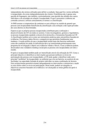 Anexo 5. A CIF eas pessoas com incapacidades CIF
independentes dos termos utilizados para definir a condição. Seja qual for o termo atribuído
à incapacidade, ela existe independentemente dos rótulos. O problema não é apenas uma
questão de linguagem, mas também, e principalmente, uma questão das atitudes dos outros
indivíduos e da sociedade em relação à incapacidade. O que é necessário é elaborar um
conteúdo correcto e utilizar correctamente os termos e a classificação.
A OMS assume o compromisso de continuar os seus esforços no sentido de garantir que
pessoas com incapacidades beneficiem da classificação e da avaliação e não sejam privadas
dos seus direitos ou discriminadas.
Espera-se que as próprias pessoas incapacitadas contribuam para a utilização e
desenvolvimento da CIF em todos os sectores. Como investigadores, gestores e legisladores,
as pessoas incapacitadas ajudarão a desenvolver protocolos e ferramentas baseadas na CIF.
A classificação também serve como um instrumento poderoso para uma política baseada em
evidências. Ela fornece dados fiáveis e comparáveis que permitem fundamentar uma
mudança. A noção política de que a incapacidade resulta tanto das barreiras ambientais
como das condições de saúde ou deficiências deve ser transformada primeiramente num
programa de investigação e depois em evidências válidas e fiáveis. Essas evidências podem
desencadear uma verdadeira mudança social para as pessoas com incapacidades em todo o
mundo.
O apoio à incapacidade também pode ser intensificado através da utilização da CIF. Como o
principal objectivo é identificar as intervenções que possam melhorar os níveis de
participação das pessoas com incapacidades, a CIF pode ajudar a identificar onde está o
principal “problema” da incapacidade: no ambiente que cria um barreira, na ausência de um
facilitador, na capacidade limitada do próprio indivíduo ou numa combinação de factores.
Este esclarecimento permitirá orientar adequadamente as intervenções e monitorizar e medir
os seus efeitos sobre os níveis de participação. Deste modo, podem ser atingidos os
objectivos concretos baseados em evidências e ser alcançadas as metas globais de apoio à
incapacidade.
216
 