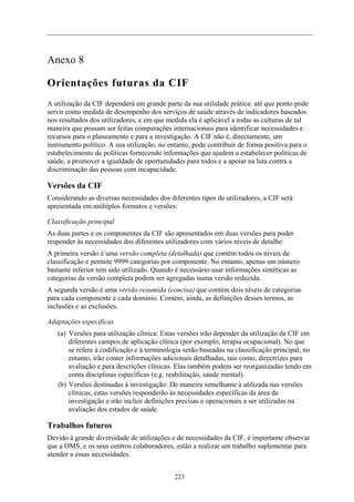 Anexo 8
Orientações futuras da CIF
A utilização da CIF dependerá em grande parte da sua utilidade prática: até que ponto pode
servir como medida de desempenho dos serviços de saúde através de indicadores baseados
nos resultados dos utilizadores, e em que medida ela é aplicável a todas as culturas de tal
maneira que possam ser feitas comparações internacionais para identificar necessidades e
recursos para o planeamento e para a investigação. A CIF não é, directamente, um
instrumento político. A sua utilização, no entanto, pode contribuir de forma positiva para o
estabelecimento de políticas fornecendo informações que ajudem a estabelecer políticas de
saúde, a promover a igualdade de oportunidades para todos e a apoiar na luta contra a
discriminação das pessoas com incapacidade.
Versões da CIF
Considerando as diversas necessidades dos diferentes tipos de utilizadores, a CIF será
apresentada em múltiplos formatos e versões:
Classificação principal
As duas partes e os componentes da CIF são apresentados em duas versões para poder
responder às necessidades dos diferentes utilizadores com vários níveis de detalhe:
A primeira versão é uma versão completa (detalhada) que contém todos os níveis de
classificação e permite 9999 categorias por componente. No entanto, apenas um número
bastante inferior tem sido utilizado. Quando é necessário usar informações sintéticas as
categorias da versão completa podem ser agregadas numa versão reduzida.
A segunda versão é uma versão resumida (concisa) que contém dois níveis de categorias
para cada componente e cada domínio. Contém, ainda, as definições desses termos, as
inclusões e as exclusões.
Adaptações específicas
(a) Versões para utilização clínica: Estas versões irão depender da utilização da CIF em
diferentes campos de aplicação clínica (por exemplo, terapia ocupacional). No que
se refere à codificação e à terminologia serão baseadas na classificação principal; no
entanto, irão conter informações adicionais detalhadas, tais como, directrizes para
avaliação e para descrições clínicas. Elas também podem ser reorganizadas tendo em
conta disciplinas específicas (e.g. reabilitação, saúde mental).
(b) Versões destinadas à investigação: De maneira semelhante à utilizada nas versões
clínicas, estas versões responderão às necessidades específicas da área da
investigação e irão incluir definições precisas e operacionais a ser utilizadas na
avaliação dos estados de saúde.
Trabalhos futuros
Devido à grande diversidade de utilizações e de necessidades da CIF, é importante observar
que a OMS, e os seus centros colaboradores, estão a realizar um trabalho suplementar para
atender a essas necessidades.
223
 