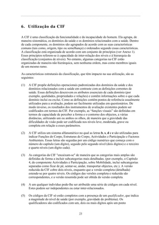 6. Utilização da CIF
A CIF é uma classificação da funcionalidade e da incapacidade do homem. Ela agrupa, de
maneira sistemática, os domínios da saúde e os domínios relacionados com a saúde. Dentro
de cada componente, os domínios são agrupados de acordo com as suas características
comuns (tais como, origem, tipo ou semelhança) e ordenados segundo essas características.
A classificação está organizada de acordo com um conjunto de princípios (ver Anexo 1).
Esses princípios referem-se à capacidade de inter-relação dos níveis e à hierarquia da
classificação (conjuntos de níveis). No entanto, algumas categorias na CIF estão
organizadas de maneira não hierárquica, sem nenhuma ordem, mas como membros iguais
de um mesmo ramo.
As características estruturais da classificação, que têm impacto na sua utilização, são as
seguintes:
(1) A CIF propõe definições operacionais padronizadas dos domínios da saúde e dos
domínios relacionados com a saúde em contraste com as definições correntes de
saúde. Essas definições descrevem os atributos essenciais de cada domínio (por
exemplo, qualidades, propriedades e relações) e contêm informações sobre o que cada
domínio inclui ou exclui. Como as definições contêm pontos de referência usualmente
utilizados para a avaliação, podem ser facilmente utilizadas em questionários. De
modo inverso, os resultados dos instrumentos de avaliação existentes podem ser
codificados em termos da CIF. Por exemplo, as “funções visuais” são definidas em
termos de capacidade de perceber a forma e o contorno dos objectos, a várias
distâncias, utilizando um ou ambos os olhos, de maneira que a gravidade das
dificuldades de visão pode ser codificada nos níveis leve, moderada, grave ou
completa em relação a esses parâmetros.
(2) A CIF utiliza um sistema alfanumérico no qual as letras b, s, d e e são utilizadas para
indicar Funções do Corpo, Estruturas do Corpo, Actividades e Participação e Factores
Ambientais. Essas letras são seguidas por um código numérico que começa com o
número do capítulo (um dígito), seguido pelo segundo nível (dois dígitos) e o terceiro
e quarto níveis (um dígito cada).
(3) As categorias da CIF "encaixam-se" de maneira que as categorias mais amplas são
definidas de forma a incluir subcategorias mais detalhadas. (por exemplo, o Capítulo
4, do componente Actividades e Participação, sobre Mobilidade, inclui subcategorias
separadas como ficar de pé, sentar-se, andar, transportar objectos, etc.). A versão
reduzida da CIF cobre dois níveis, enquanto que a versão completa (detalhada)
estende-se por quatro níveis. Os códigos das versões completa e reduzida são
correspondentes, e a versão resumida pode ser obtida da versão completa.
(4) A um qualquer indivíduo pode-lhe ser atribuído uma série de códigos em cada nível.
Estes podem ser independentes ou estar inter-relacionados.
(5) Os códigos da CIF só estão completos com a presença de um qualificador, que indica
a magnitude do nível de saúde (por exemplo, gravidade do problema). Os
qualificadores são codificados com um, dois ou mais dígitos após um ponto
23
 