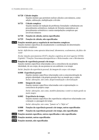 2. Funções sensoriais e dor CIF
b1720 Cálculo simples
funções mentais que permitem realizar cálculos com números, como
adição, subtracção, multiplicação e divisão
b1721 Cálculo complexo
funções mentais de tradução de problemas formulados verbalmente em
procedimentos aritméticos, tradução de fórmulas matemáticas em
procedimentos aritméticos e outras manipulações complexas que
envolvam números
b1728 Funções de cálculo, outras especificadas
b1729 Funções de cálculo, não especificadas
b176 Funções mentais para a sequência de movimentos complexos
funções mentais específicas de encadeamento e coordenação de determinados
movimentos complexos
Inclui: deficiências como apraxia ideacional, ideomotora, oculomotora, da fala e do
vestir
Exclui: funções psicomotoras (b147); funções cognitivas de nível superior (b164);
Capítulo 7 Funções Neuromusculoesqueléticas e Relacionadas com o Movimentos
b180 Funções de experiência pessoal e do tempo
funções mentais específicas relacionadas com a consciência da sua própria
identidade, do seu corpo, da sua postura no seu ambiente e no tempo
Inclui: funções da experiência pessoal, da imagem do corpo e do tempo
b1800 Experiência pessoal
funções mentais específicas relacionadas com a consciencialização da
própria identidade e da própria posição face ao mundo que o rodeia
Inclui: alterações, tais como, despersonalização e desrealização
b1801 Imagem do corpo
funções mentais específicas relacionadas com a representação e a
consciência do próprio corpo
Inclui: alterações, tais como, membro-fantasma e sentir-se muito gordo ou
muito magro
b1802 Experiência do tempo
funções mentais específicas das experiências subjectivas relacionadas com
a duração e a passagem de tempo
Inclui: alterações, tais como, "jamais vu" e "déjà vu"
b1808 Funções da experiência pessoal e do tempo, outras especificadas
b1809 Funções da experiência pessoal e do tempo, não especificadas
b189 Funções mentais específicas, outras especificadas e não especificadas
b198 Funções mentais, outras especificadas
b199 Funções mentais, não especificadas
60
 