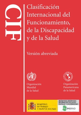 CIF
Clasificación
Internacional
del
Funcionamiento,
de
la
Discapacidad
y
de
la
Salud
OMS
OPS
IMSERSO
P.V.P.: 9,15 € (14 fr. suizos)
Precio en los países en desarrollo: 6,53 € (10 fr. suizos)
ISBN: 92-4-154544-5
ISBN: 84-8446-077-0 (edición española)
CIF

Clasificación
Internacional del
Funcionamiento,
de la Discapacidad
y de la Salud
Versión abreviada
Organización Organización
Mundial Panamericana
de la Salud de la Salud
 